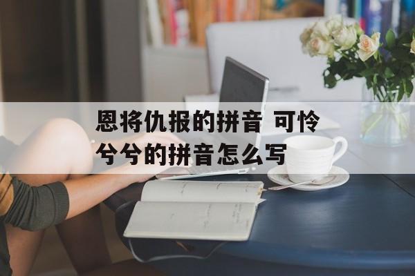 恩将仇报的拼音 可怜兮兮的拼音怎么写-第1张图片-