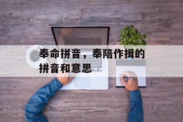 奉命拼音，奉陪作揖的拼音和意思-第1张图片-