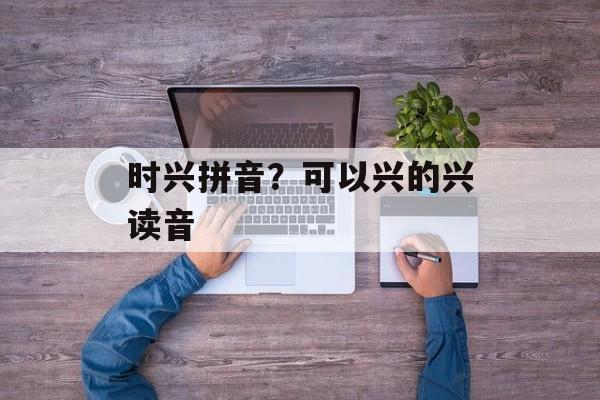 时兴拼音？可以兴的兴读音-第1张图片-