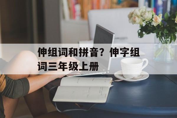 伸组词和拼音？伸字组词三年级上册-第1张图片-