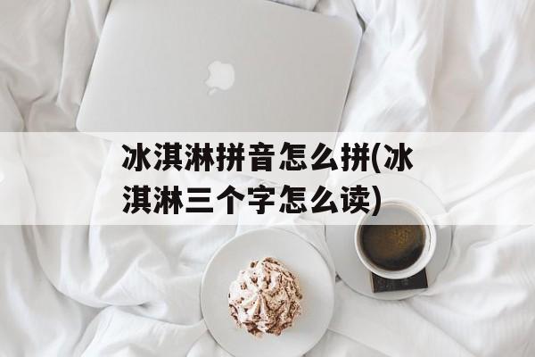 冰淇淋拼音怎么拼(冰淇淋三个字怎么读)-第1张图片-