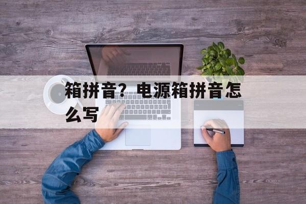 箱拼音？电源箱拼音怎么写-第1张图片-