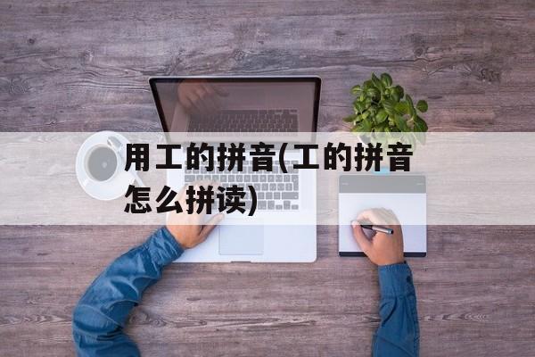 用工的拼音(工的拼音怎么拼读)-第1张图片-