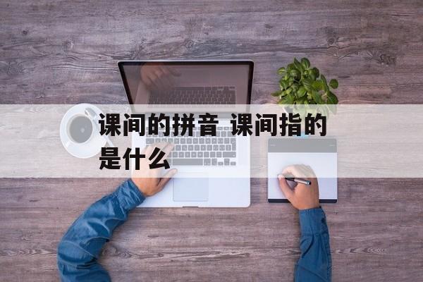 课间的拼音 课间指的是什么-第1张图片-