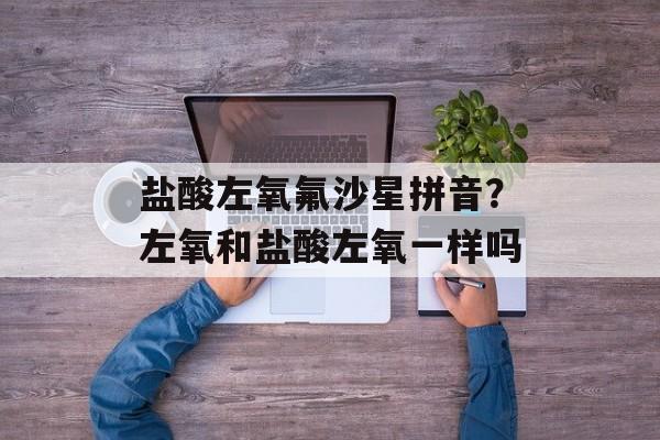 盐酸左氧氟沙星拼音？左氧和盐酸左氧一样吗-第1张图片-