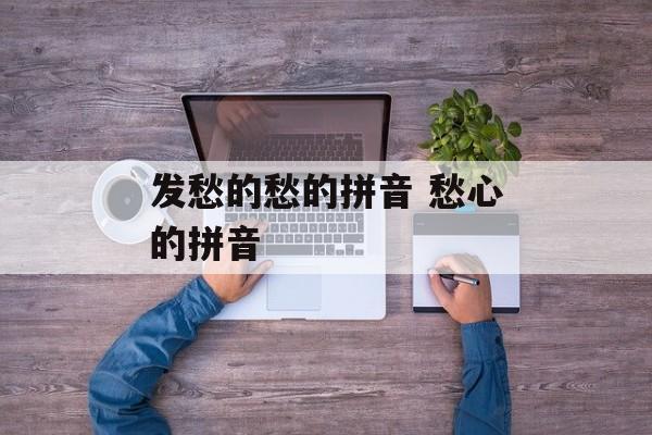 发愁的愁的拼音 愁心的拼音-第1张图片-