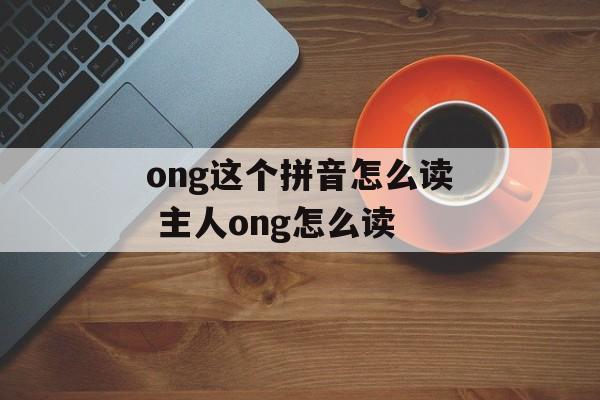 ong这个拼音怎么读 主人ong怎么读-第1张图片-