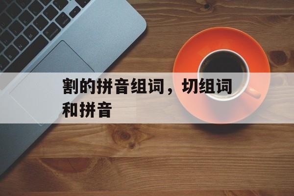 割的拼音组词，切组词和拼音-第1张图片-