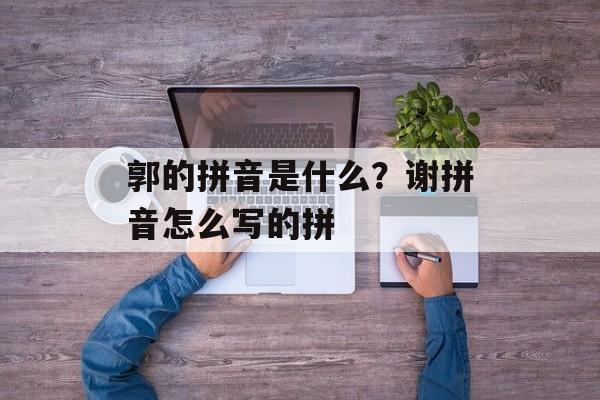 郭的拼音是什么？谢拼音怎么写的拼-第1张图片-