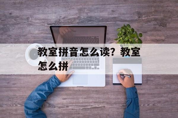 教室拼音怎么读？教室怎么拼-第1张图片-