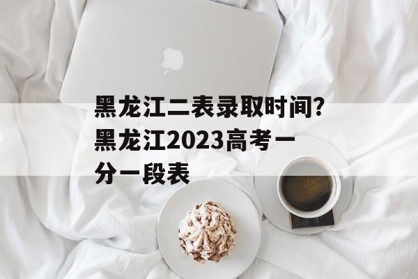 黑龙江二表录取时间？黑龙江2023高考一分一段表-第1张图片-