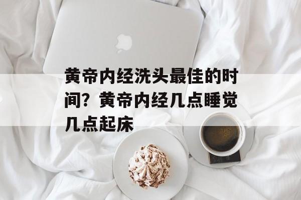 黄帝内经洗头最佳的时间？黄帝内经几点睡觉几点起床-第1张图片-