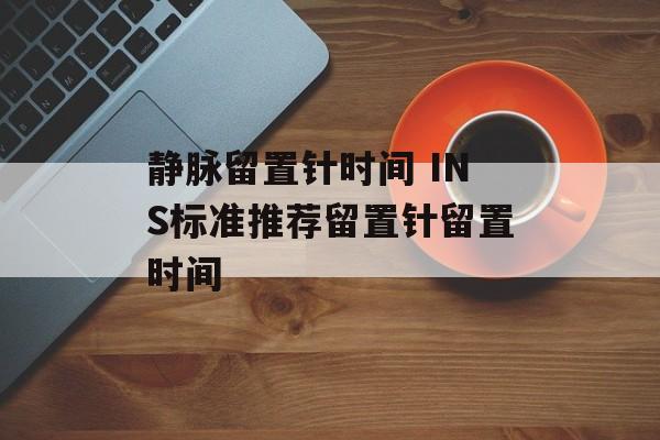 静脉留置针时间 INS标准推荐留置针留置时间-第1张图片-