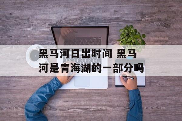 黑马河日出时间 黑马河是青海湖的一部分吗-第1张图片-