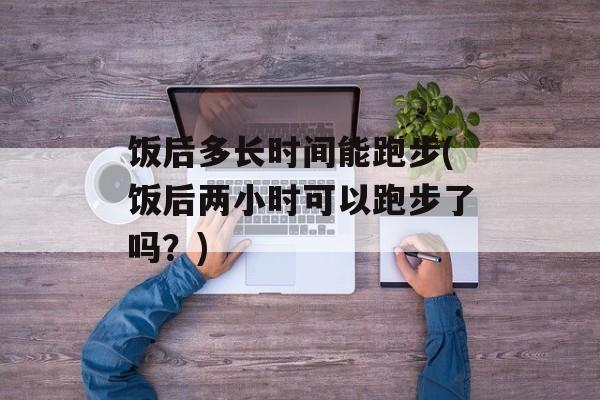 饭后多长时间能跑步(饭后两小时可以跑步了吗？)-第1张图片-