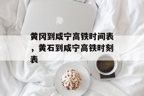 黄冈到咸宁高铁时间表，黄石到咸宁高铁时刻表-第1张图片-