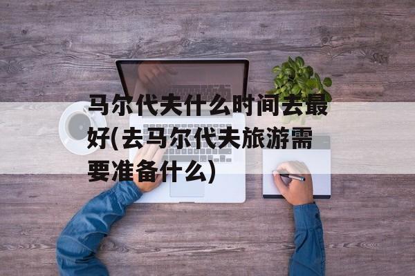 马尔代夫什么时间去最好(去马尔代夫旅游需要准备什么)-第1张图片-
