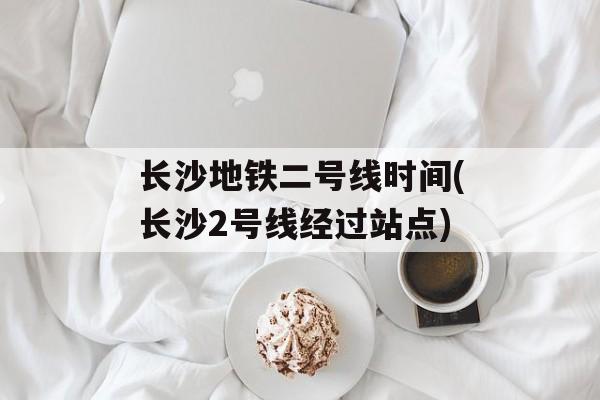 长沙地铁二号线时间(长沙2号线经过站点)-第1张图片-