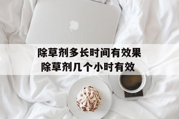 除草剂多长时间有效果 除草剂几个小时有效-第1张图片-