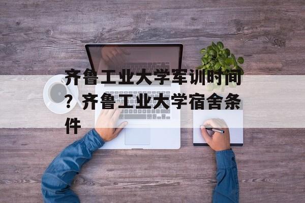 齐鲁工业大学军训时间？齐鲁工业大学宿舍条件-第1张图片-