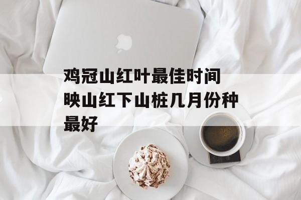 鸡冠山红叶最佳时间 映山红下山桩几月份种最好-第1张图片-