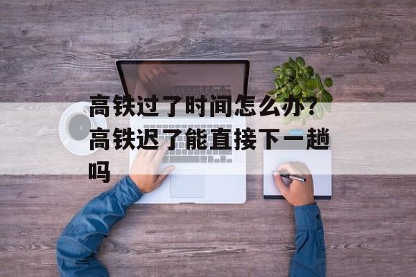 高铁过了时间怎么办？高铁迟了能直接下一趟吗-第1张图片-