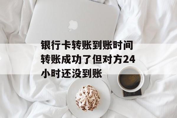 银行卡转账到账时间 转账成功了但对方24小时还没到账-第1张图片-