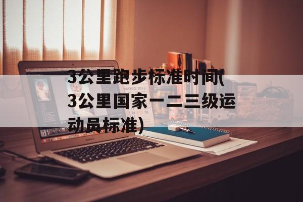 3公里跑步标准时间(3公里国家一二三级运动员标准)-第1张图片-