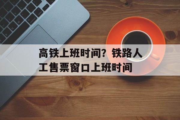 高铁上班时间？铁路人工售票窗口上班时间-第1张图片-