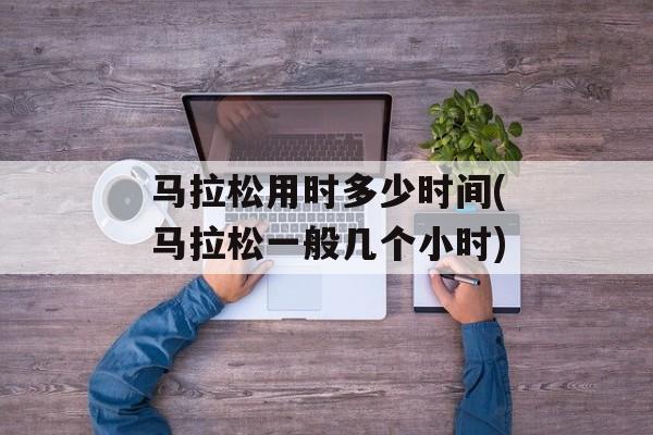 马拉松用时多少时间(马拉松一般几个小时)-第1张图片-