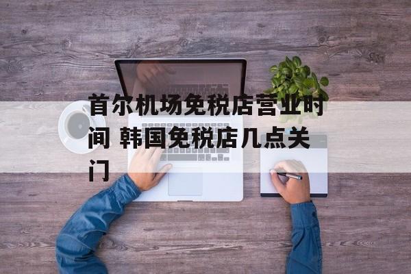 首尔机场免税店营业时间 韩国免税店几点关门-第1张图片-