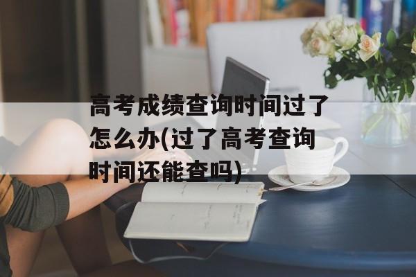 高考成绩查询时间过了怎么办(过了高考查询时间还能查吗)-第1张图片-