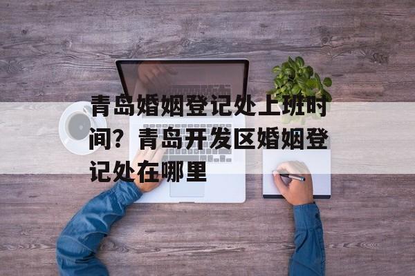 青岛婚姻登记处上班时间？青岛开发区婚姻登记处在哪里-第1张图片-