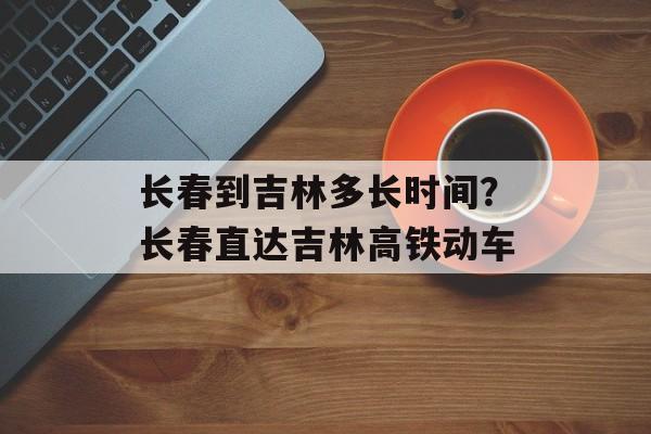 长春到吉林多长时间？长春直达吉林高铁动车-第1张图片-