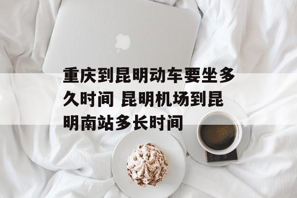 重庆到昆明动车要坐多久时间 昆明机场到昆明南站多长时间-第1张图片-