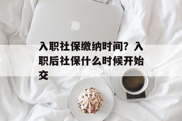 入职社保缴纳时间？入职后社保什么时候开始交-第1张图片-