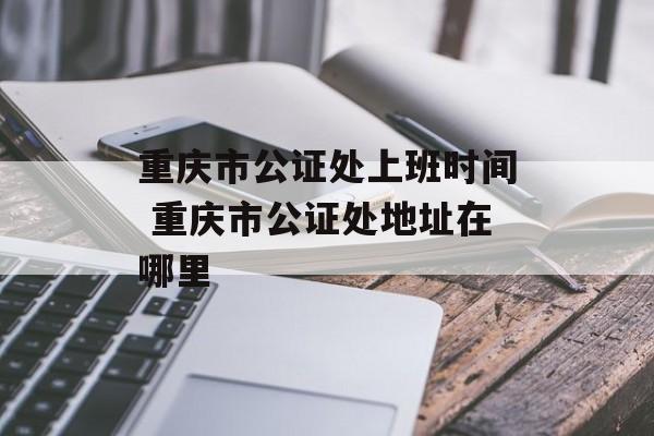 重庆市公证处上班时间 重庆市公证处地址在哪里-第1张图片-