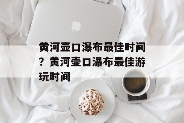黄河壶口瀑布最佳时间？黄河壶口瀑布最佳游玩时间-第1张图片-