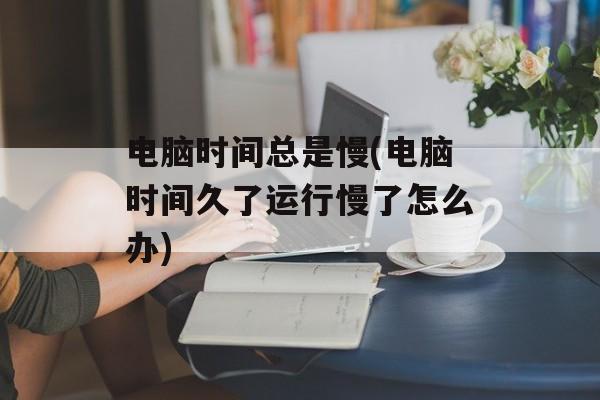 电脑时间总是慢(电脑时间久了运行慢了怎么办)-第1张图片-