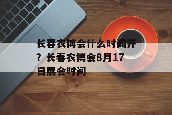 长春农博会什么时间开？长春农博会8月17日展会时间-第1张图片-