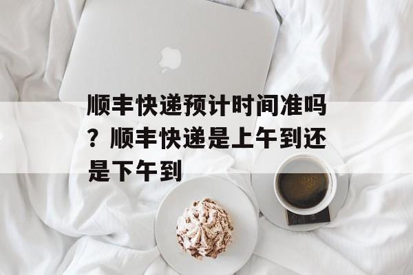 顺丰快递预计时间准吗？顺丰快递是上午到还是下午到-第1张图片-