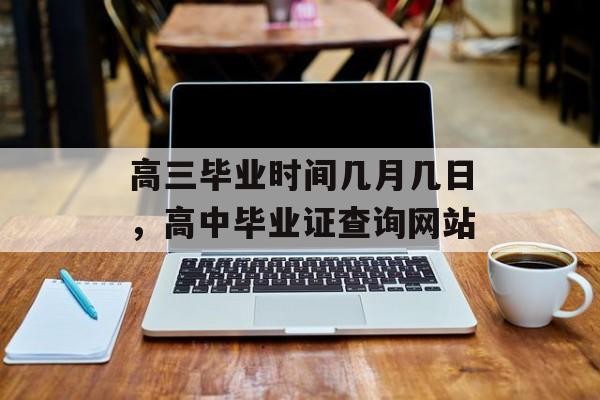 高三毕业时间几月几日，高中毕业证查询网站-第1张图片-