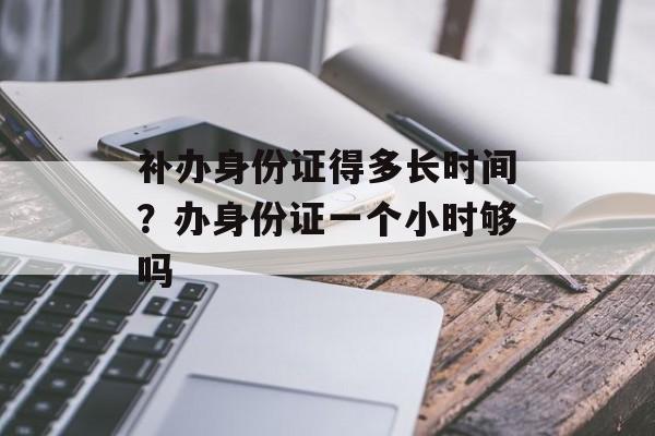 补办身份证得多长时间？办身份证一个小时够吗-第1张图片-
