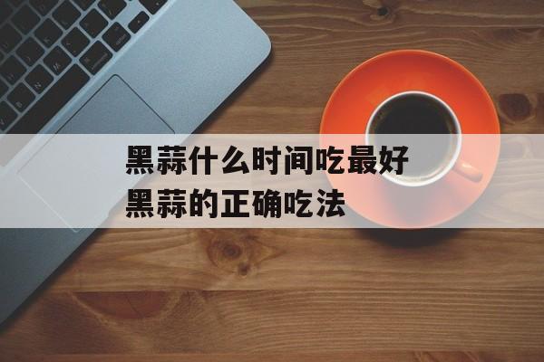 黑蒜什么时间吃最好 黑蒜的正确吃法-第1张图片-