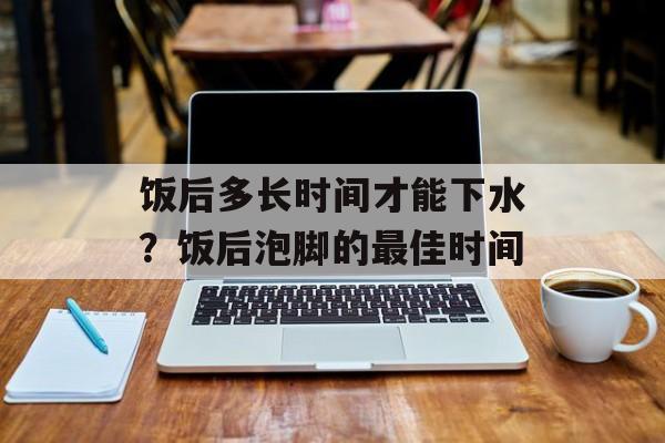饭后多长时间才能下水？饭后泡脚的最佳时间-第1张图片-