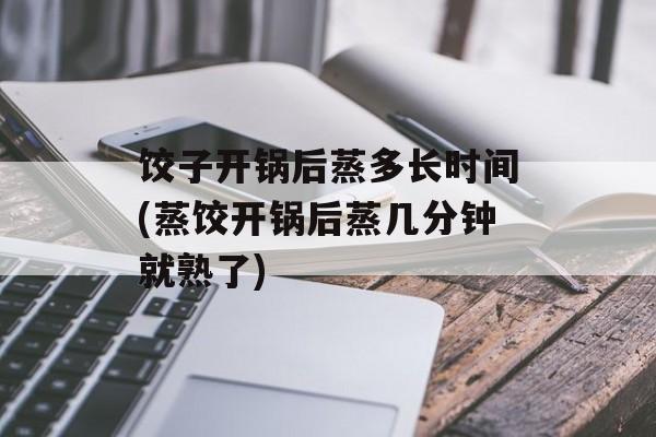 饺子开锅后蒸多长时间(蒸饺开锅后蒸几分钟就熟了)-第1张图片-