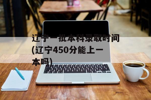辽宁一批本科录取时间(辽宁450分能上一本吗)-第1张图片-
