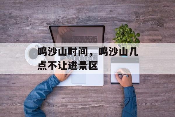 鸣沙山时间，鸣沙山几点不让进景区-第1张图片-