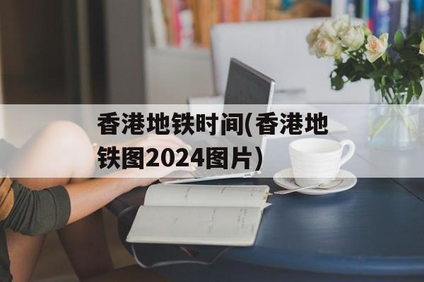 香港地铁时间(香港地铁图2024图片)-第1张图片-