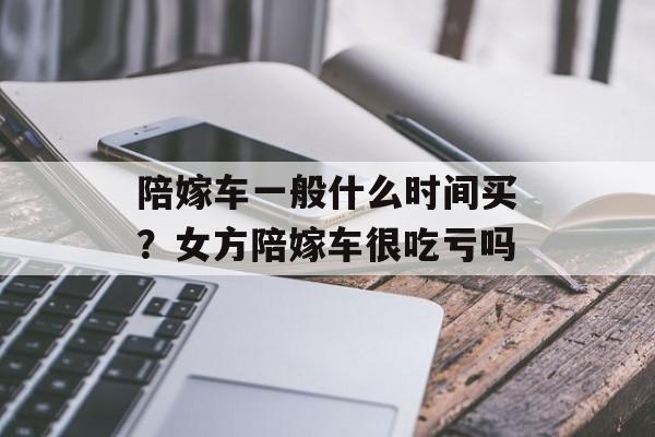 陪嫁车一般什么时间买？女方陪嫁车很吃亏吗-第1张图片-